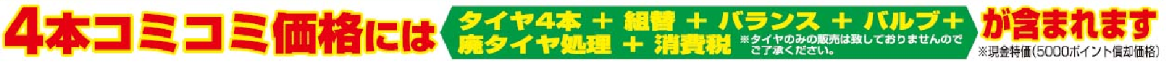 4本コミコミ価格には「タイヤ4本+組替+バランス+バルブ+廃タイヤ処理+消費税」が含まれます。※現金特価(5000ポイント償却時)