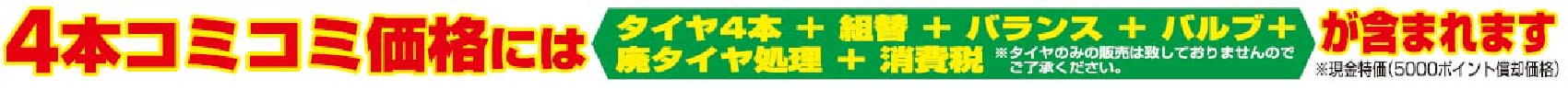 4本コミコミ価格には「タイヤ4本＋組替＋バランス＋バルブ＋廃タイヤ処理＋消費税」が含まれます。※現金特価（5000ポイント償却時）